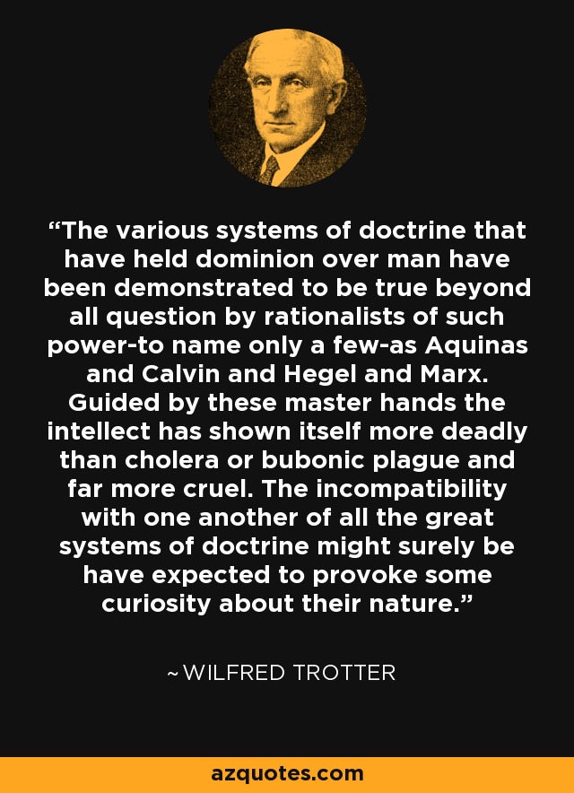 The various systems of doctrine that have held dominion over man have been demonstrated to be true beyond all question by rationalists of such power-to name only a few-as Aquinas and Calvin and Hegel and Marx. Guided by these master hands the intellect has shown itself more deadly than cholera or bubonic plague and far more cruel. The incompatibility with one another of all the great systems of doctrine might surely be have expected to provoke some curiosity about their nature. - Wilfred Trotter