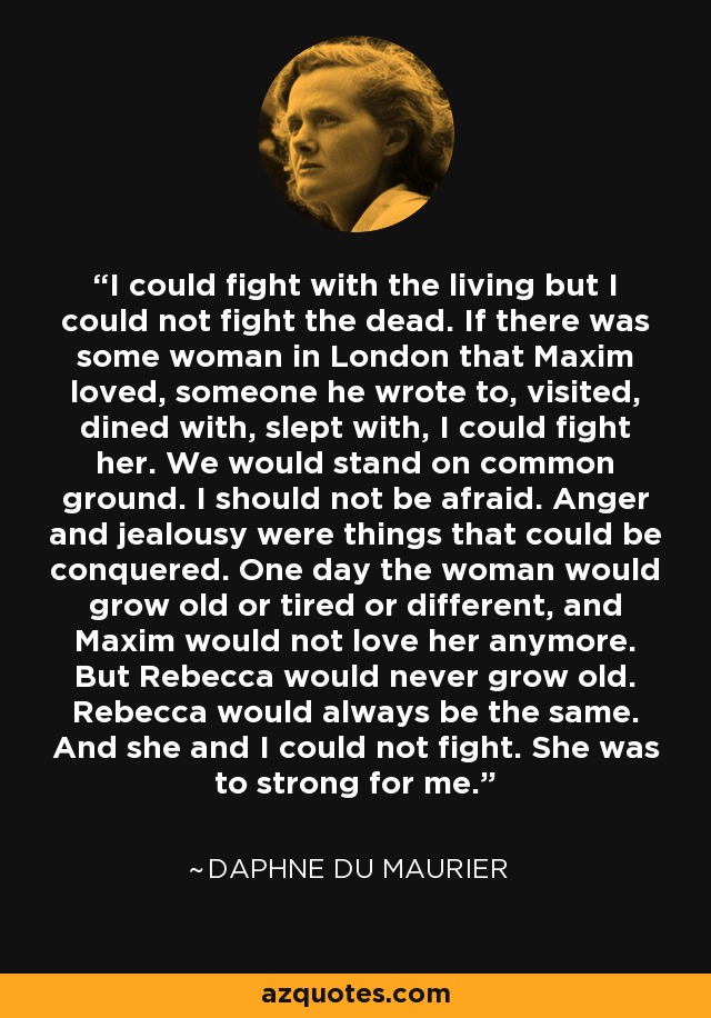 I could fight with the living but I could not fight the dead. If there was some woman in London that Maxim loved, someone he wrote to, visited, dined with, slept with, I could fight her. We would stand on common ground. I should not be afraid. Anger and jealousy were things that could be conquered. One day the woman would grow old or tired or different, and Maxim would not love her anymore. But Rebecca would never grow old. Rebecca would always be the same. And she and I could not fight. She was to strong for me. - Daphne du Maurier