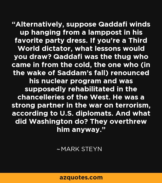 Alternatively, suppose Qaddafi winds up hanging from a lamppost in his favorite party dress. If you're a Third World dictator, what lessons would you draw? Qaddafi was the thug who came in from the cold, the one who (in the wake of Saddam's fall) renounced his nuclear program and was supposedly rehabilitated in the chancelleries of the West. He was a strong partner in the war on terrorism, according to U.S. diplomats. And what did Washington do? They overthrew him anyway. - Mark Steyn