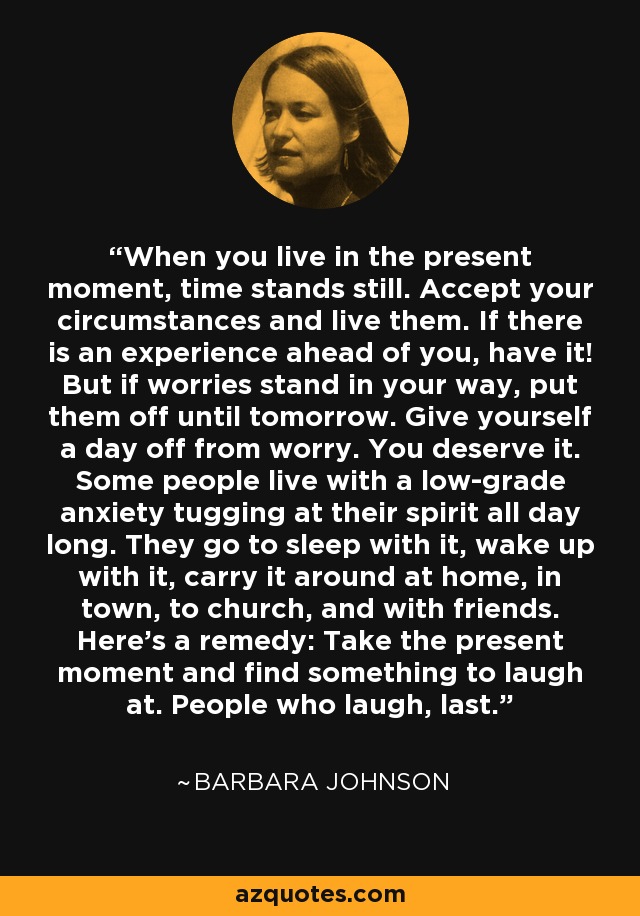 When you live in the present moment, time stands still. Accept your circumstances and live them. If there is an experience ahead of you, have it! But if worries stand in your way, put them off until tomorrow. Give yourself a day off from worry. You deserve it. Some people live with a low-grade anxiety tugging at their spirit all day long. They go to sleep with it, wake up with it, carry it around at home, in town, to church, and with friends. Here's a remedy: Take the present moment and find something to laugh at. People who laugh, last. - Barbara Johnson