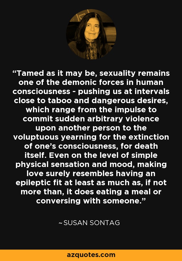 Tamed as it may be, sexuality remains one of the demonic forces in human consciousness - pushing us at intervals close to taboo and dangerous desires, which range from the impulse to commit sudden arbitrary violence upon another person to the voluptuous yearning for the extinction of one's consciousness, for death itself. Even on the level of simple physical sensation and mood, making love surely resembles having an epileptic fit at least as much as, if not more than, it does eating a meal or conversing with someone. - Susan Sontag