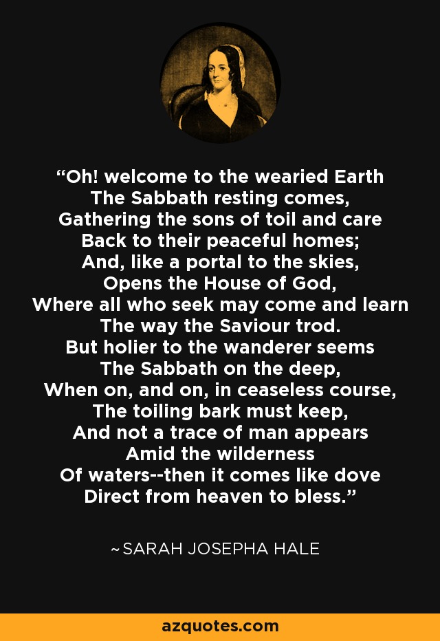 Oh! welcome to the wearied Earth The Sabbath resting comes, Gathering the sons of toil and care Back to their peaceful homes; And, like a portal to the skies, Opens the House of God, Where all who seek may come and learn The way the Saviour trod. But holier to the wanderer seems The Sabbath on the deep, When on, and on, in ceaseless course, The toiling bark must keep, And not a trace of man appears Amid the wilderness Of waters--then it comes like dove Direct from heaven to bless. - Sarah Josepha Hale