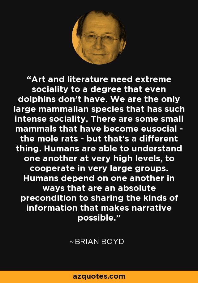 Art and literature need extreme sociality to a degree that even dolphins don't have. We are the only large mammalian species that has such intense sociality. There are some small mammals that have become eusocial - the mole rats - but that's a different thing. Humans are able to understand one another at very high levels, to cooperate in very large groups. Humans depend on one another in ways that are an absolute precondition to sharing the kinds of information that makes narrative possible. - Brian Boyd