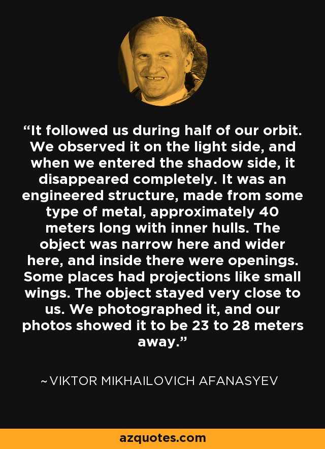 It followed us during half of our orbit. We observed it on the light side, and when we entered the shadow side, it disappeared completely. It was an engineered structure, made from some type of metal, approximately 40 meters long with inner hulls. The object was narrow here and wider here, and inside there were openings. Some places had projections like small wings. The object stayed very close to us. We photographed it, and our photos showed it to be 23 to 28 meters away. - Viktor Mikhailovich Afanasyev