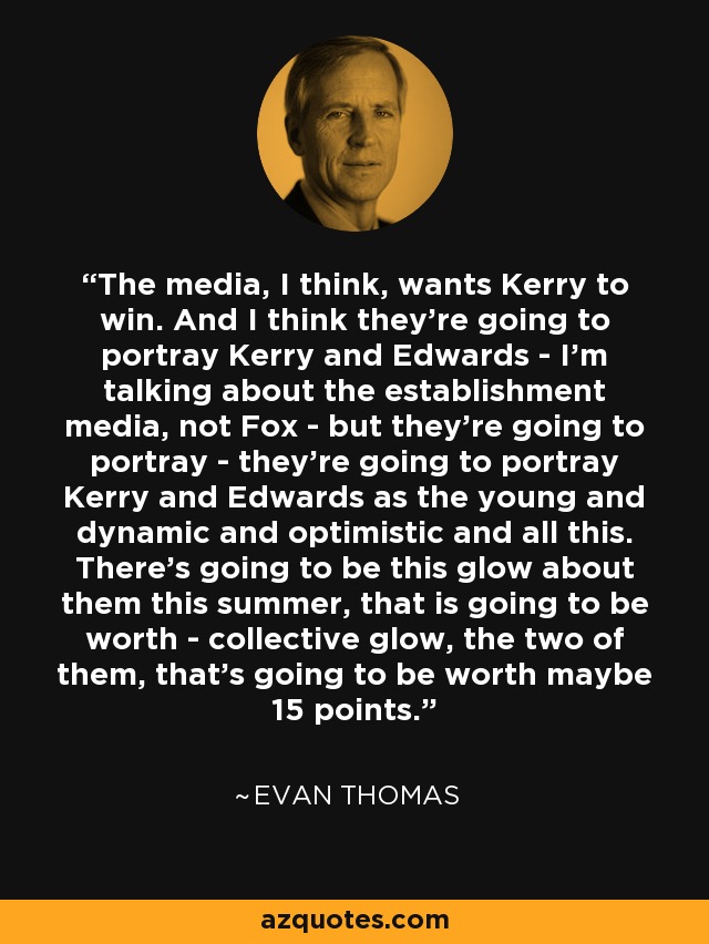 The media, I think, wants Kerry to win. And I think they're going to portray Kerry and Edwards - I'm talking about the establishment media, not Fox - but they're going to portray - they're going to portray Kerry and Edwards as the young and dynamic and optimistic and all this. There's going to be this glow about them this summer, that is going to be worth - collective glow, the two of them, that's going to be worth maybe 15 points. - Evan Thomas