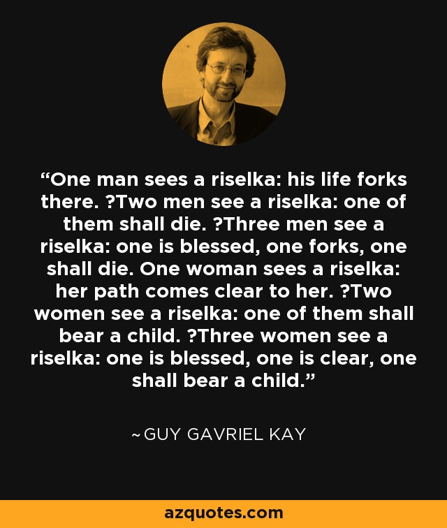 One man sees a riselka: his life forks there.  Two men see a riselka: one of them shall die.  Three men see a riselka: one is blessed, one forks, one shall die. One woman sees a riselka: her path comes clear to her.  Two women see a riselka: one of them shall bear a child.  Three women see a riselka: one is blessed, one is clear, one shall bear a child. - Guy Gavriel Kay One man sees a riselka: his life forks there.  Two men see a riselka: one of them shall die.  Three men see a riselka: one is blessed, one forks, one shall die. One woman sees a riselka: her path comes clear to her.  Two women see a riselka: one of them shall bear a child.  Three women see a riselka: one is blessed, one is clear, one shall bear a child. - Guy Gavriel Kay