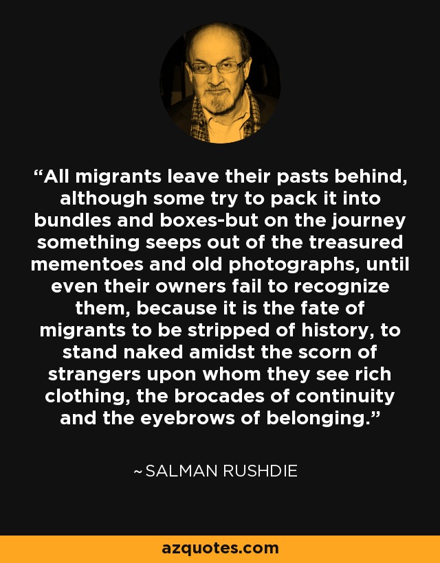 All migrants leave their pasts behind, although some try to pack it into bundles and boxes-but on the journey something seeps out of the treasured mementoes and old photographs, until even their owners fail to recognize them, because it is the fate of migrants to be stripped of history, to stand naked amidst the scorn of strangers upon whom they see rich clothing, the brocades of continuity and the eyebrows of belonging. - Salman Rushdie
