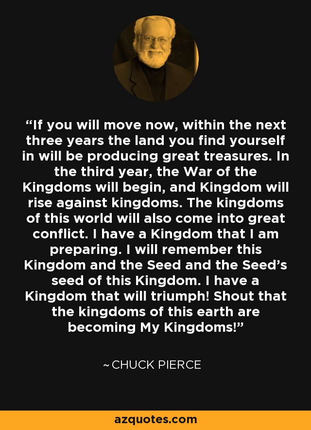 If you will move now, within the next three years the land you find yourself in will be producing great treasures. In the third year, the War of the Kingdoms will begin, and Kingdom will rise against kingdoms. The kingdoms of this world will also come into great conflict. I have a Kingdom that I am preparing. I will remember this Kingdom and the Seed and the Seed's seed of this Kingdom. I have a Kingdom that will triumph! Shout that the kingdoms of this earth are becoming My Kingdoms! - Chuck Pierce