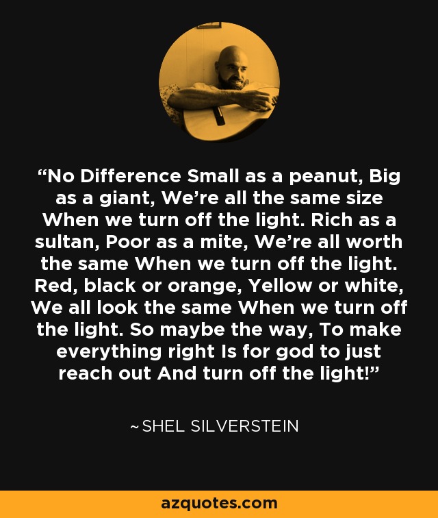 No Difference Small as a peanut, Big as a giant, We're all the same size When we turn off the light. Rich as a sultan, Poor as a mite, We're all worth the same When we turn off the light. Red, black or orange, Yellow or white, We all look the same When we turn off the light. So maybe the way, To make everything right Is for god to just reach out And turn off the light! - Shel Silverstein