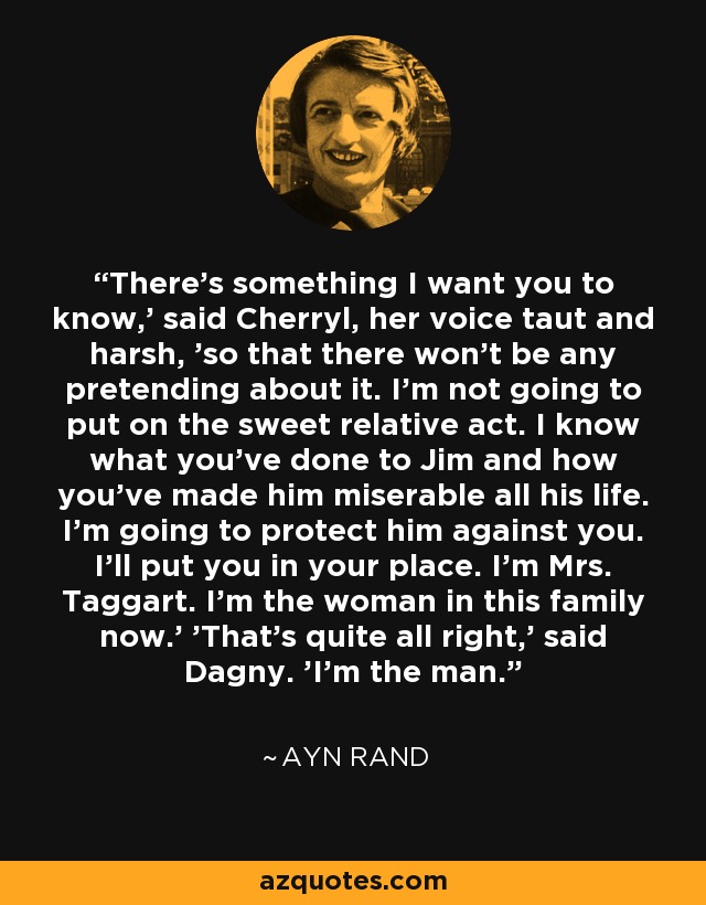 There's something I want you to know,' said Cherryl, her voice taut and harsh, 'so that there won't be any pretending about it. I'm not going to put on the sweet relative act. I know what you've done to Jim and how you've made him miserable all his life. I'm going to protect him against you. I'll put you in your place. I'm Mrs. Taggart. I'm the woman in this family now.' 'That's quite all right,' said Dagny. 'I'm the man. - Ayn Rand