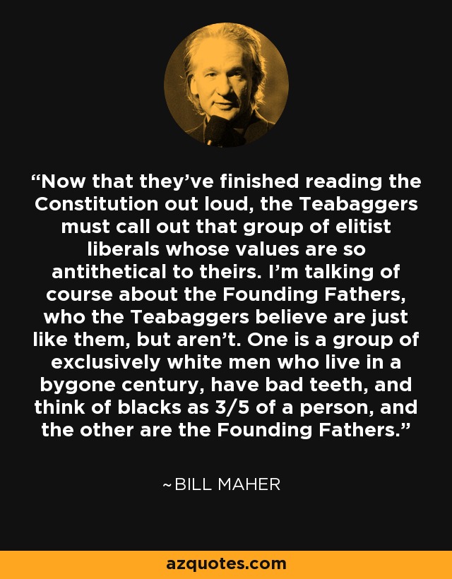 Now that they've finished reading the Constitution out loud, the Teabaggers must call out that group of elitist liberals whose values are so antithetical to theirs. I'm talking of course about the Founding Fathers, who the Teabaggers believe are just like them, but aren't. One is a group of exclusively white men who live in a bygone century, have bad teeth, and think of blacks as 3/5 of a person, and the other are the Founding Fathers. - Bill Maher