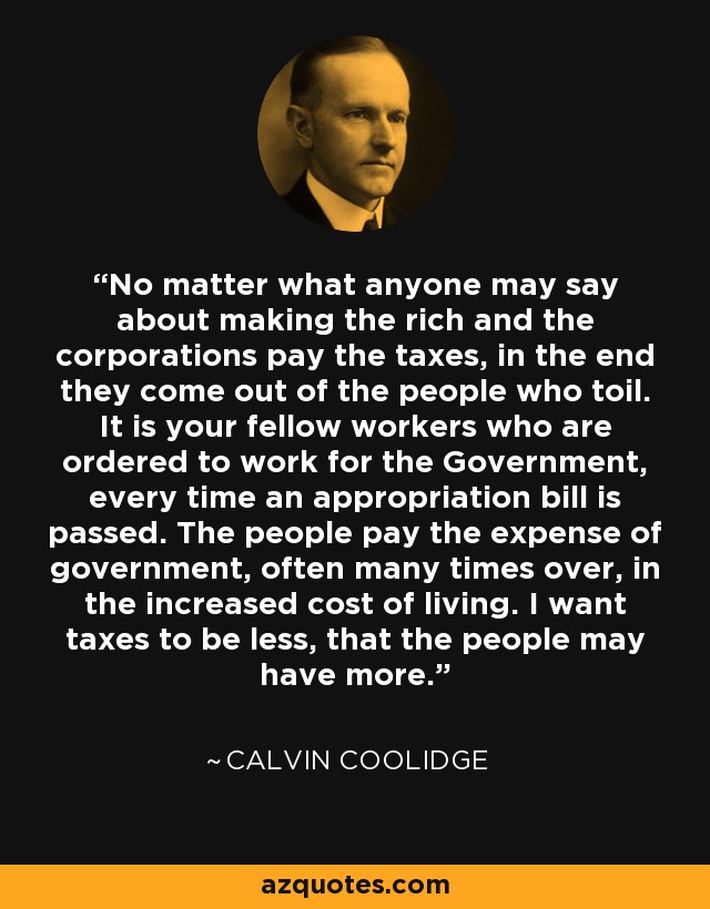 No matter what anyone may say about making the rich and the corporations pay the taxes, in the end they come out of the people who toil. It is your fellow workers who are ordered to work for the Government, every time an appropriation bill is passed. The people pay the expense of government, often many times over, in the increased cost of living. I want taxes to be less, that the people may have more. - Calvin Coolidge