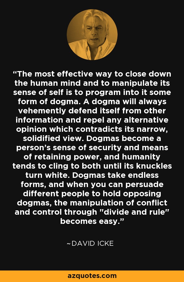 The most effective way to close down the human mind and to manipulate its sense of self is to program into it some form of dogma. A dogma will always vehemently defend itself from other information and repel any alternative opinion which contradicts its narrow, solidified view. Dogmas become a person's sense of security and means of retaining power, and humanity tends to cling to both until its knuckles turn white. Dogmas take endless forms, and when you can persuade different people to hold opposing dogmas, the manipulation of conflict and control through 