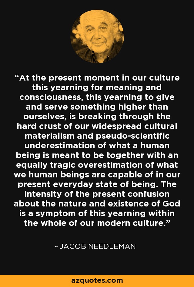 At the present moment in our culture this yearning for meaning and consciousness, this yearning to give and serve something higher than ourselves, is breaking through the hard crust of our widespread cultural materialism and pseudo-scientific underestimation of what a human being is meant to be together with an equally tragic overestimation of what we human beings are capable of in our present everyday state of being. The intensity of the present confusion about the nature and existence of God is a symptom of this yearning within the whole of our modern culture. - Jacob Needleman