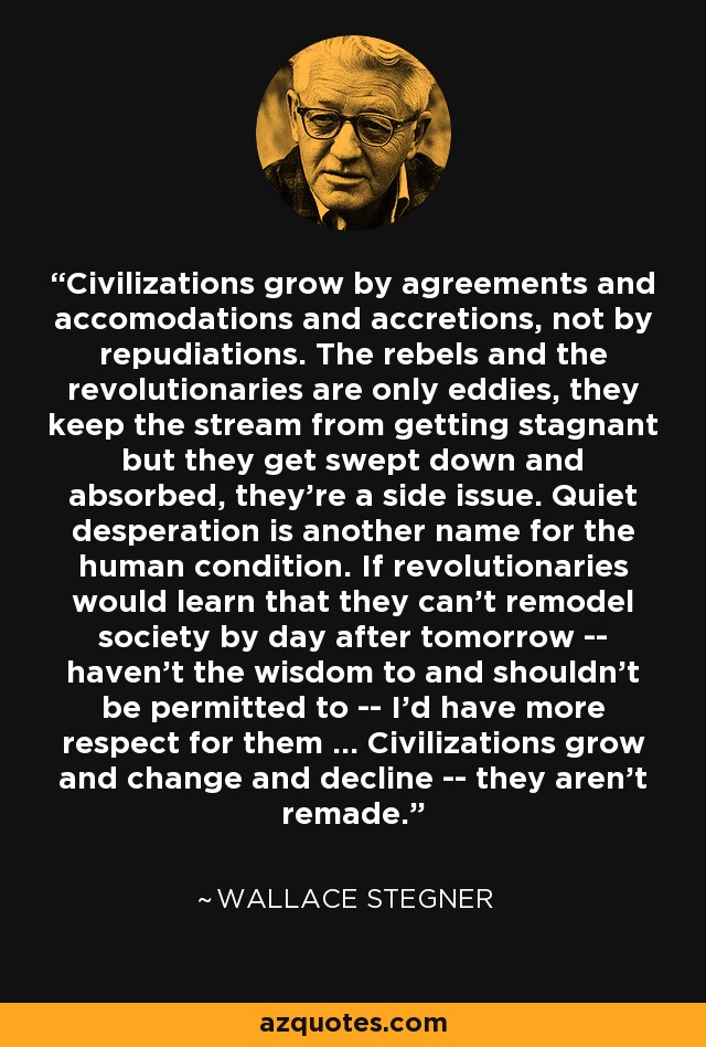 Civilizations grow by agreements and accomodations and accretions, not by repudiations. The rebels and the revolutionaries are only eddies, they keep the stream from getting stagnant but they get swept down and absorbed, they're a side issue. Quiet desperation is another name for the human condition. If revolutionaries would learn that they can't remodel society by day after tomorrow -- haven't the wisdom to and shouldn't be permitted to -- I'd have more respect for them ... Civilizations grow and change and decline -- they aren't remade. - Wallace Stegner