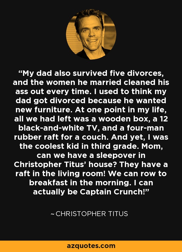 My dad also survived five divorces, and the women he married cleaned his ass out every time. I used to think my dad got divorced because he wanted new furniture. At one point in my life, all we had left was a wooden box, a 12 black-and-white TV, and a four-man rubber raft for a couch. And yet, I was the coolest kid in third grade. Mom, can we have a sleepover in Christopher Titus' house? They have a raft in the living room! We can row to breakfast in the morning. I can actually be Captain Crunch! - Christopher Titus