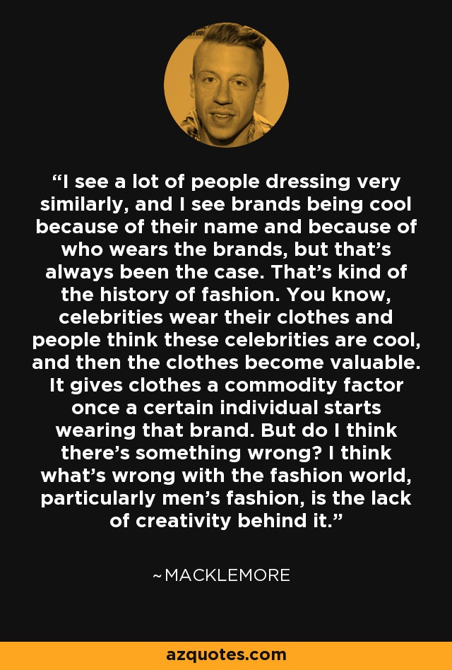 I see a lot of people dressing very similarly, and I see brands being cool because of their name and because of who wears the brands, but that's always been the case. That's kind of the history of fashion. You know, celebrities wear their clothes and people think these celebrities are cool, and then the clothes become valuable. It gives clothes a commodity factor once a certain individual starts wearing that brand. But do I think there's something wrong? I think what's wrong with the fashion world, particularly men's fashion, is the lack of creativity behind it. - Macklemore