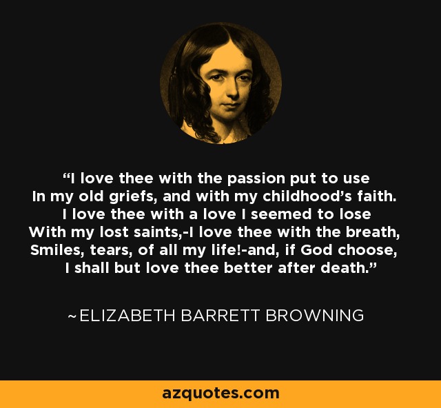 I love thee with the passion put to use In my old griefs, and with my childhood's faith. I love thee with a love I seemed to lose With my lost saints,-I love thee with the breath, Smiles, tears, of all my life!-and, if God choose, I shall but love thee better after death. - Elizabeth Barrett Browning