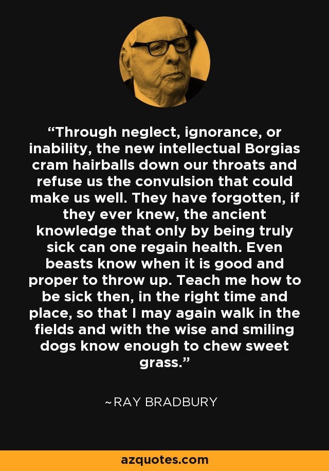 Through neglect, ignorance, or inability, the new intellectual Borgias cram hairballs down our throats and refuse us the convulsion that could make us well. They have forgotten, if they ever knew, the ancient knowledge that only by being truly sick can one regain health. Even beasts know when it is good and proper to throw up. Teach me how to be sick then, in the right time and place, so that I may again walk in the fields and with the wise and smiling dogs know enough to chew sweet grass. - Ray Bradbury