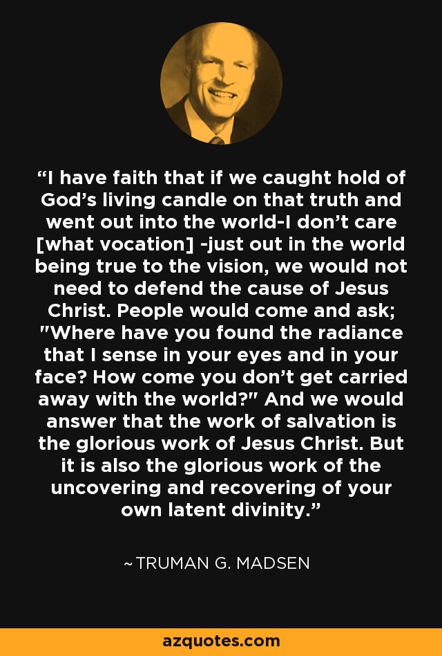 I have faith that if we caught hold of God's living candle on that truth and went out into the world-I don't care [what vocation] -just out in the world being true to the vision, we would not need to defend the cause of Jesus Christ. People would come and ask; 