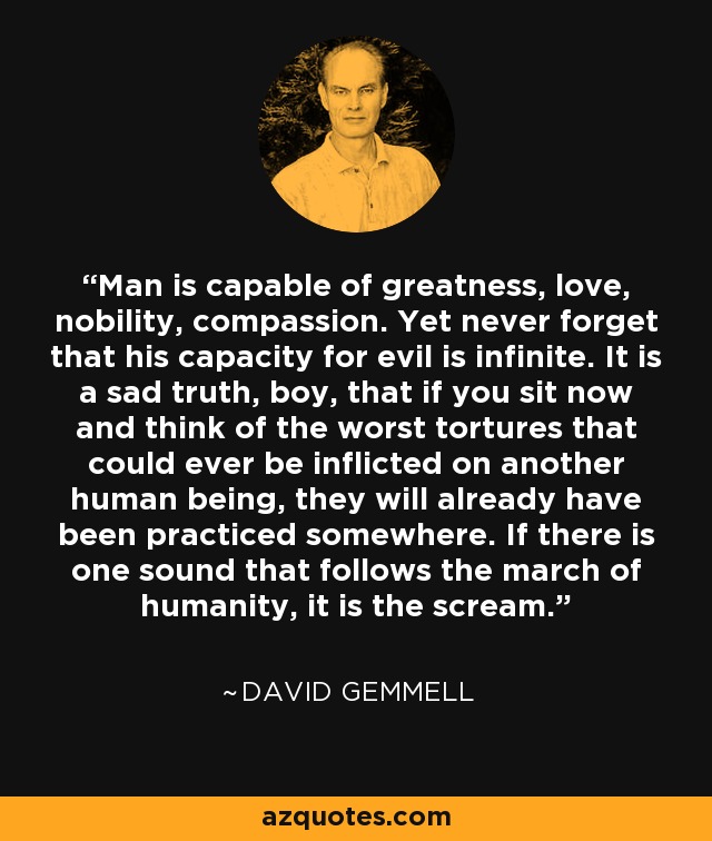 Man is capable of greatness, love, nobility, compassion. Yet never forget that his capacity for evil is infinite. It is a sad truth, boy, that if you sit now and think of the worst tortures that could ever be inflicted on another human being, they will already have been practiced somewhere. If there is one sound that follows the march of humanity, it is the scream. - David Gemmell