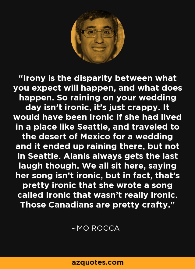Irony is the disparity between what you expect will happen, and what does happen. So raining on your wedding day isn't ironic, it's just crappy. It would have been ironic if she had lived in a place like Seattle, and traveled to the desert of Mexico for a wedding and it ended up raining there, but not in Seattle. Alanis always gets the last laugh though. We all sit here, saying her song isn't ironic, but in fact, that's pretty ironic that she wrote a song called Ironic that wasn't really ironic. Those Canadians are pretty crafty. - Mo Rocca