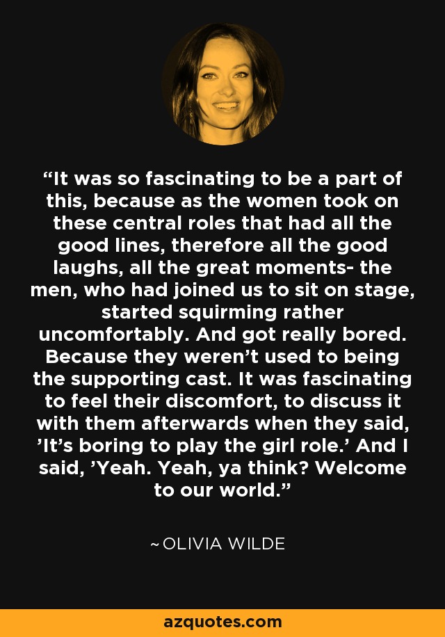 It was so fascinating to be a part of this, because as the women took on these central roles that had all the good lines, therefore all the good laughs, all the great moments- the men, who had joined us to sit on stage, started squirming rather uncomfortably. And got really bored. Because they weren't used to being the supporting cast. It was fascinating to feel their discomfort, to discuss it with them afterwards when they said, 'It's boring to play the girl role.' And I said, 'Yeah. Yeah, ya think? Welcome to our world.' - Olivia Wilde