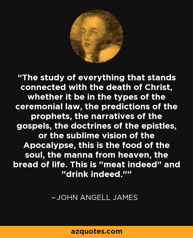 The study of everything that stands connected with the death of Christ, whether it be in the types of the ceremonial law, the predictions of the prophets, the narratives of the gospels, the doctrines of the epistles, or the sublime vision of the Apocalypse, this is the food of the soul, the manna from heaven, the bread of life. This is 