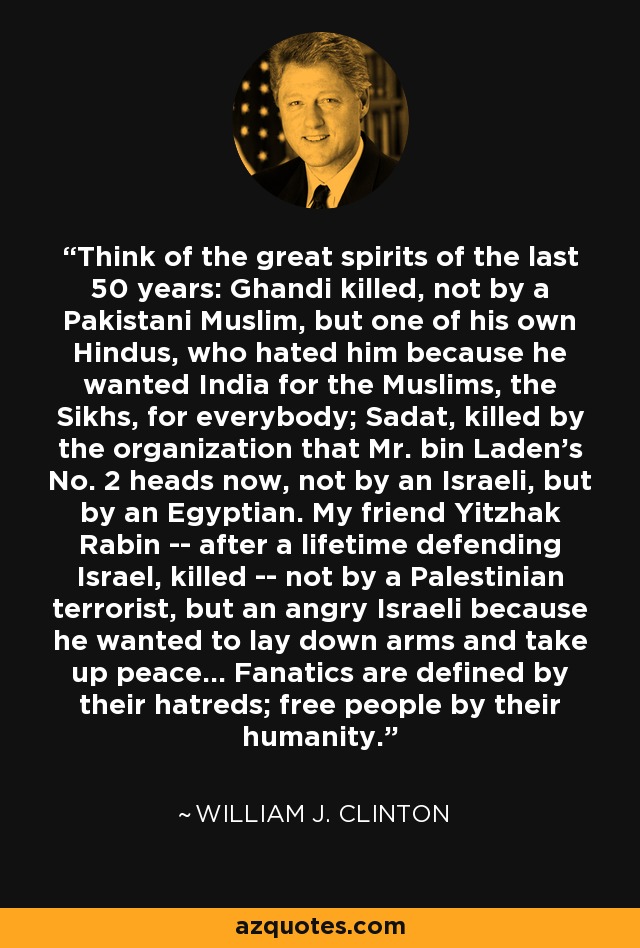 Think of the great spirits of the last 50 years: Ghandi killed, not by a Pakistani Muslim, but one of his own Hindus, who hated him because he wanted India for the Muslims, the Sikhs, for everybody; Sadat, killed by the organization that Mr. bin Laden's No. 2 heads now, not by an Israeli, but by an Egyptian. My friend Yitzhak Rabin -- after a lifetime defending Israel, killed -- not by a Palestinian terrorist, but an angry Israeli because he wanted to lay down arms and take up peace... Fanatics are defined by their hatreds; free people by their humanity. - William J. Clinton