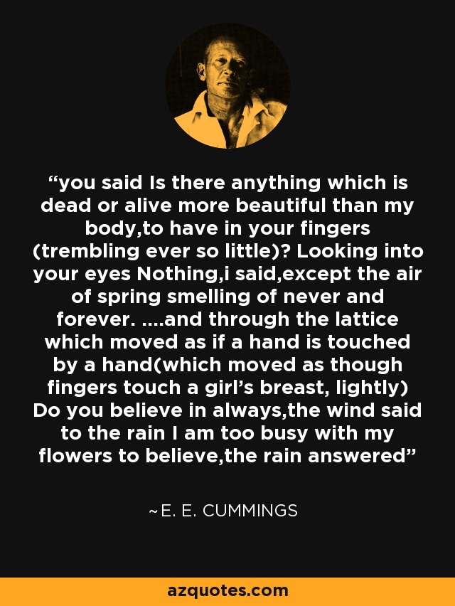 you said Is there anything which is dead or alive more beautiful than my body,to have in your fingers (trembling ever so little)? Looking into your eyes Nothing,i said,except the air of spring smelling of never and forever. ....and through the lattice which moved as if a hand is touched by a hand(which moved as though fingers touch a girl's breast, lightly) Do you believe in always,the wind said to the rain I am too busy with my flowers to believe,the rain answered - e. e. cummings