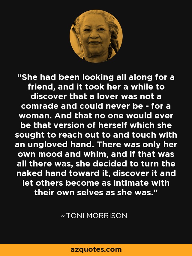 She had been looking all along for a friend, and it took her a while to discover that a lover was not a comrade and could never be - for a woman. And that no one would ever be that version of herself which she sought to reach out to and touch with an ungloved hand. There was only her own mood and whim, and if that was all there was, she decided to turn the naked hand toward it, discover it and let others become as intimate with their own selves as she was. - Toni Morrison