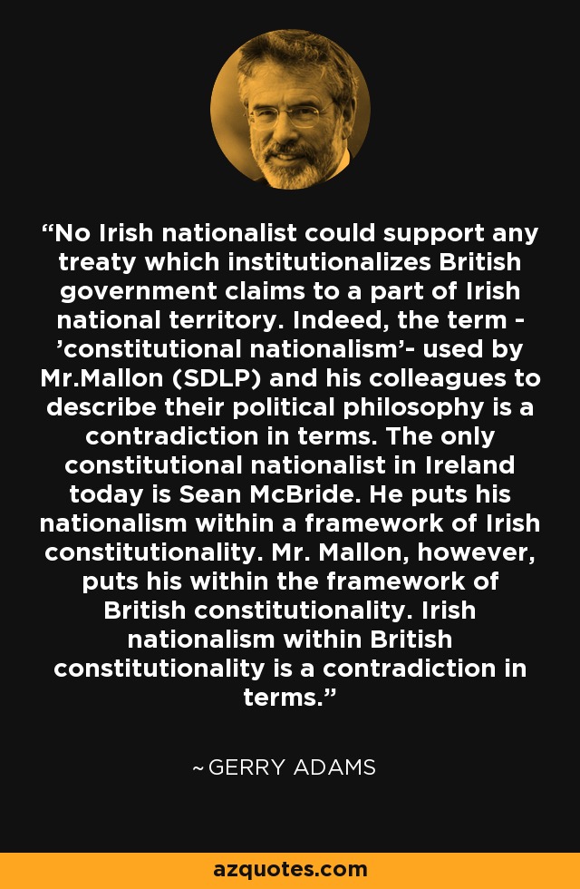 No Irish nationalist could support any treaty which institutionalizes British government claims to a part of Irish national territory. Indeed, the term - 'constitutional nationalism'- used by Mr.Mallon (SDLP) and his colleagues to describe their political philosophy is a contradiction in terms. The only constitutional nationalist in Ireland today is Sean McBride. He puts his nationalism within a framework of Irish constitutionality. Mr. Mallon, however, puts his within the framework of British constitutionality. Irish nationalism within British constitutionality is a contradiction in terms. - Gerry Adams