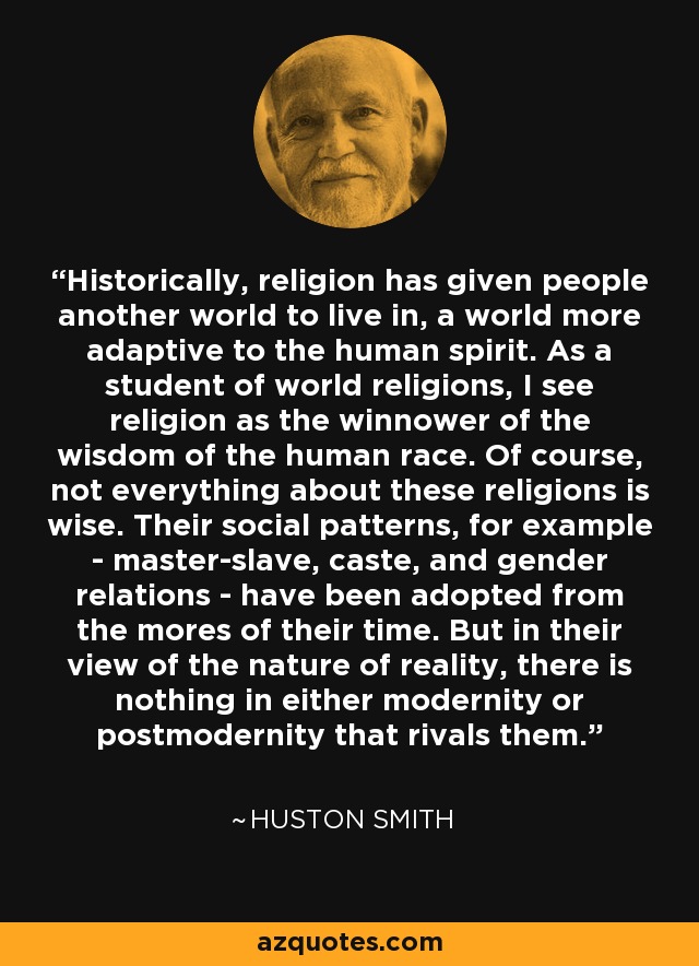 Historically, religion has given people another world to live in, a world more adaptive to the human spirit. As a student of world religions, I see religion as the winnower of the wisdom of the human race. Of course, not everything about these religions is wise. Their social patterns, for example - master-slave, caste, and gender relations - have been adopted from the mores of their time. But in their view of the nature of reality, there is nothing in either modernity or postmodernity that rivals them. - Huston Smith