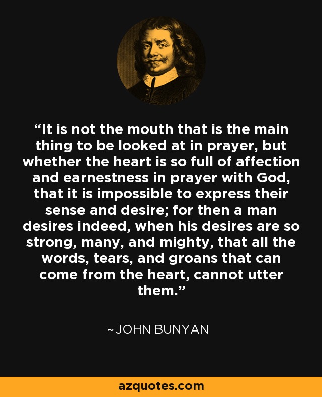 It is not the mouth that is the main thing to be looked at in prayer, but whether the heart is so full of affection and earnestness in prayer with God, that it is impossible to express their sense and desire; for then a man desires indeed, when his desires are so strong, many, and mighty, that all the words, tears, and groans that can come from the heart, cannot utter them. - John Bunyan