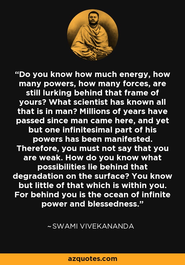 Do you know how much energy, how many powers, how many forces, are still lurking behind that frame of yours? What scientist has known all that is in man? Millions of years have passed since man came here, and yet but one infinitesimal part of his powers has been manifested. Therefore, you must not say that you are weak. How do you know what possibilities lie behind that degradation on the surface? You know but little of that which is within you. For behind you is the ocean of infinite power and blessedness. - Swami Vivekananda
