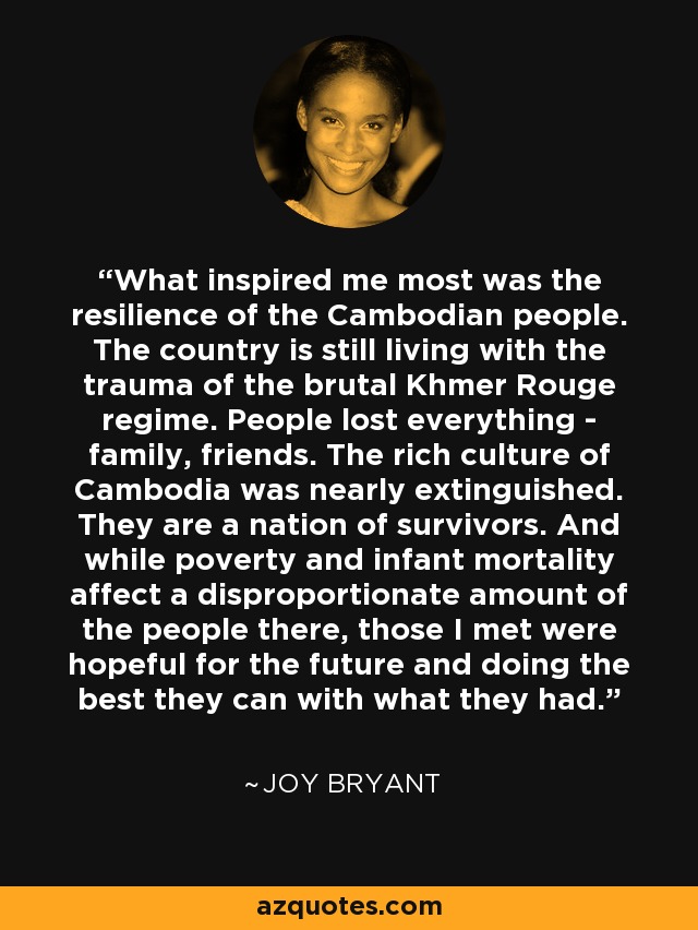 What inspired me most was the resilience of the Cambodian people. The country is still living with the trauma of the brutal Khmer Rouge regime. People lost everything - family, friends. The rich culture of Cambodia was nearly extinguished. They are a nation of survivors. And while poverty and infant mortality affect a disproportionate amount of the people there, those I met were hopeful for the future and doing the best they can with what they had. - Joy Bryant