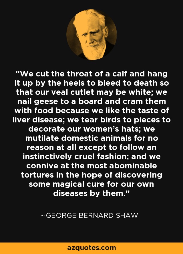 We cut the throat of a calf and hang it up by the heels to bleed to death so that our veal cutlet may be white; we nail geese to a board and cram them with food because we like the taste of liver disease; we tear birds to pieces to decorate our women's hats; we mutilate domestic animals for no reason at all except to follow an instinctively cruel fashion; and we connive at the most abominable tortures in the hope of discovering some magical cure for our own diseases by them. - George Bernard Shaw