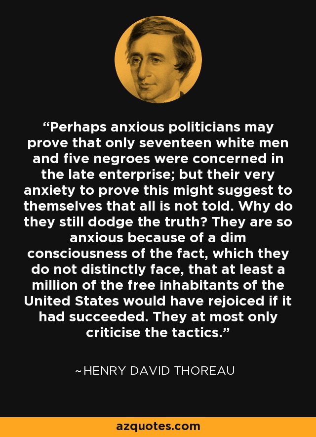 Perhaps anxious politicians may prove that only seventeen white men and five negroes were concerned in the late enterprise; but their very anxiety to prove this might suggest to themselves that all is not told. Why do they still dodge the truth? They are so anxious because of a dim consciousness of the fact, which they do not distinctly face, that at least a million of the free inhabitants of the United States would have rejoiced if it had succeeded. They at most only criticise the tactics. - Henry David Thoreau