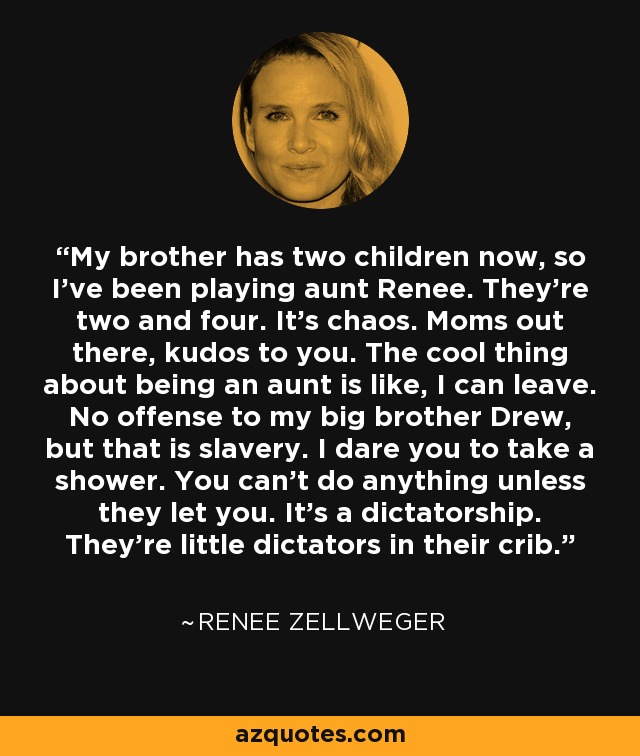 My brother has two children now, so I've been playing aunt Renee. They're two and four. It's chaos. Moms out there, kudos to you. The cool thing about being an aunt is like, I can leave. No offense to my big brother Drew, but that is slavery. I dare you to take a shower. You can't do anything unless they let you. It's a dictatorship. They're little dictators in their crib. - Renee Zellweger