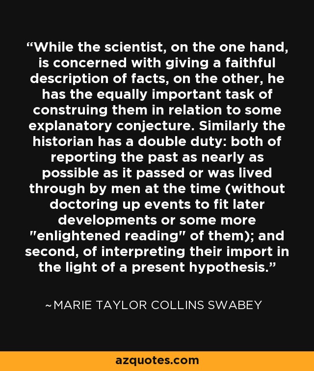 While the scientist, on the one hand, is concerned with giving a faithful description of facts, on the other, he has the equally important task of construing them in relation to some explanatory conjecture. Similarly the historian has a double duty: both of reporting the past as nearly as possible as it passed or was lived through by men at the time (without doctoring up events to fit later developments or some more 