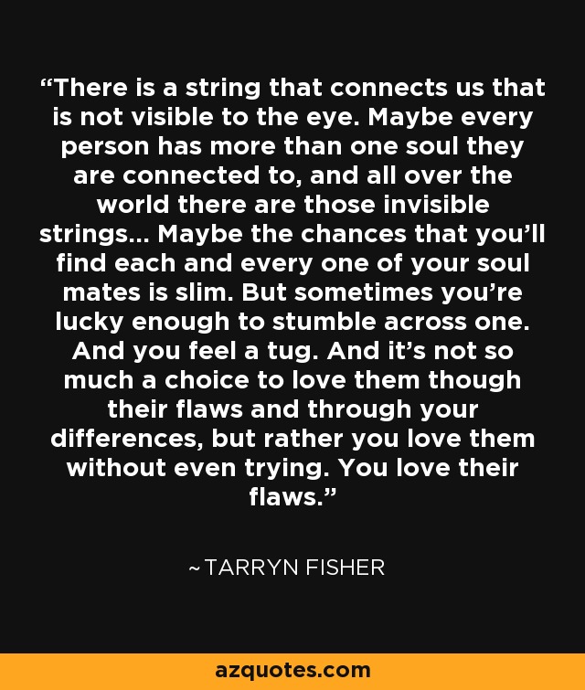 There is a string that connects us that is not visible to the eye. Maybe every person has more than one soul they are connected to, and all over the world there are those invisible strings... Maybe the chances that you'll find each and every one of your soul mates is slim. But sometimes you're lucky enough to stumble across one. And you feel a tug. And it's not so much a choice to love them though their flaws and through your differences, but rather you love them without even trying. You love their flaws. - Tarryn Fisher