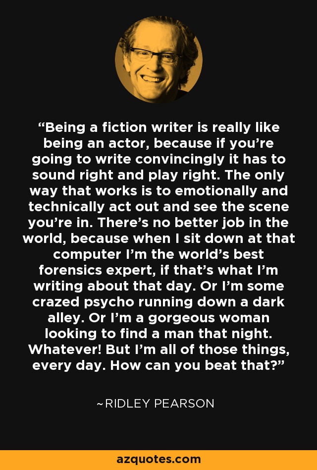 Being a fiction writer is really like being an actor, because if you're going to write convincingly it has to sound right and play right. The only way that works is to emotionally and technically act out and see the scene you're in. There's no better job in the world, because when I sit down at that computer I'm the world's best forensics expert, if that's what I'm writing about that day. Or I'm some crazed psycho running down a dark alley. Or I'm a gorgeous woman looking to find a man that night. Whatever! But I'm all of those things, every day. How can you beat that? - Ridley Pearson