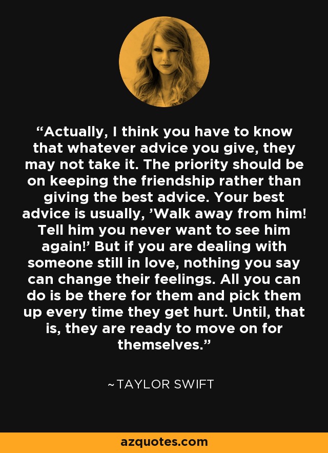 Actually, I think you have to know that whatever advice you give, they may not take it. The priority should be on keeping the friendship rather than giving the best advice. Your best advice is usually, 'Walk away from him! Tell him you never want to see him again!' But if you are dealing with someone still in love, nothing you say can change their feelings. All you can do is be there for them and pick them up every time they get hurt. Until, that is, they are ready to move on for themselves. - Taylor Swift