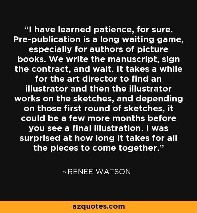 I have learned patience, for sure. Pre-publication is a long waiting game, especially for authors of picture books. We write the manuscript, sign the contract, and wait. It takes a while for the art director to find an illustrator and then the illustrator works on the sketches, and depending on those first round of sketches, it could be a few more months before you see a final illustration. I was surprised at how long it takes for all the pieces to come together. - Renee Watson