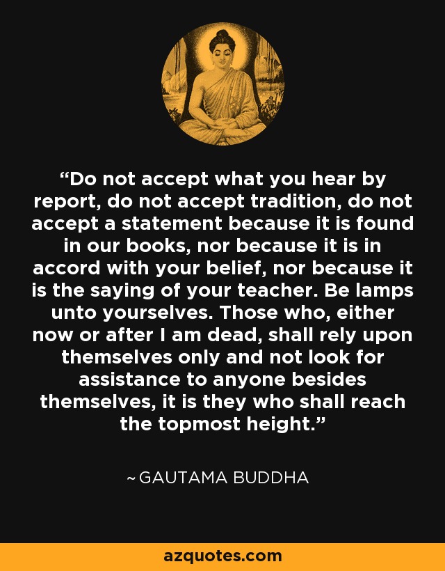 Do not accept what you hear by report, do not accept tradition, do not accept a statement because it is found in our books, nor because it is in accord with your belief, nor because it is the saying of your teacher. Be lamps unto yourselves. Those who, either now or after I am dead, shall rely upon themselves only and not look for assistance to anyone besides themselves, it is they who shall reach the topmost height. - Gautama Buddha