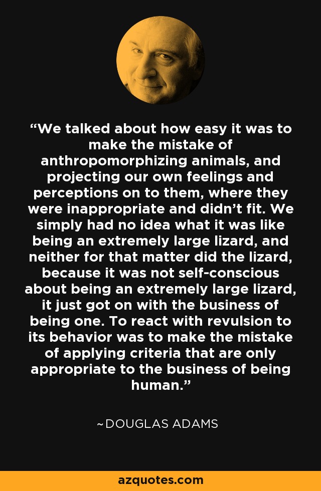 We talked about how easy it was to make the mistake of anthropomorphizing animals, and projecting our own feelings and perceptions on to them, where they were inappropriate and didn't fit. We simply had no idea what it was like being an extremely large lizard, and neither for that matter did the lizard, because it was not self-conscious about being an extremely large lizard, it just got on with the business of being one. To react with revulsion to its behavior was to make the mistake of applying criteria that are only appropriate to the business of being human. - Douglas Adams