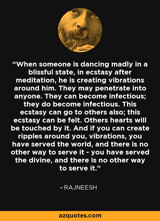 When someone is dancing madly in a blissful state, in ecstasy after meditation, he is creating vibrations around him. They may penetrate into anyone. They can become infectious; they do become infectious. This ecstasy can go to others also; this ecstasy can be felt. Others hearts will be touched by it. And if you can create ripples around you, vibrations, you have served the world, and there is no other way to serve it - you have served the divine, and there is no other way to serve it. - Rajneesh