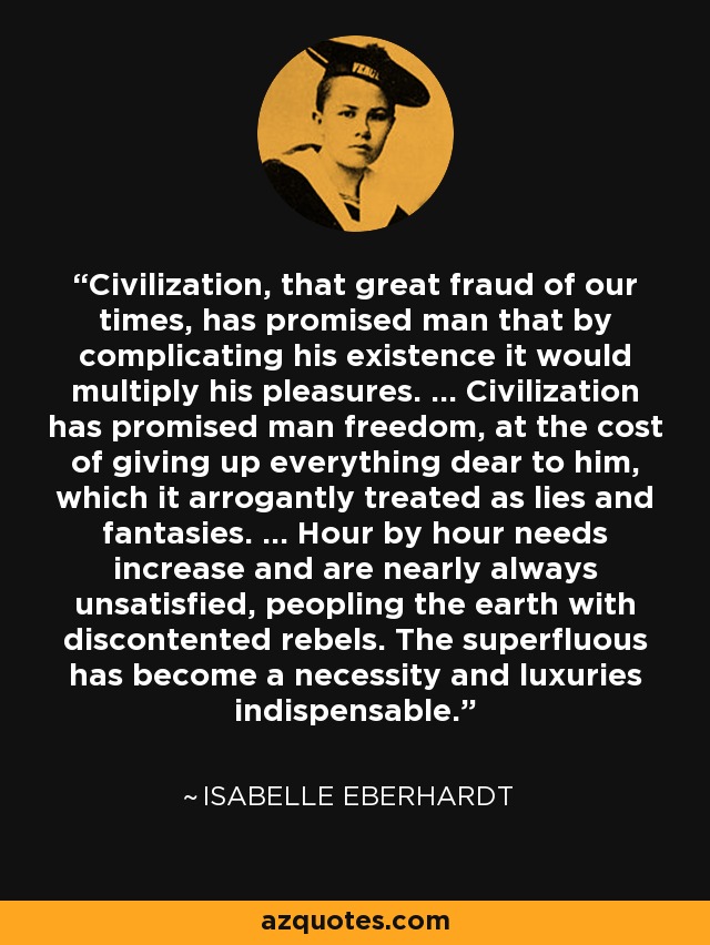 Civilization, that great fraud of our times, has promised man that by complicating his existence it would multiply his pleasures. ... Civilization has promised man freedom, at the cost of giving up everything dear to him, which it arrogantly treated as lies and fantasies. ... Hour by hour needs increase and are nearly always unsatisfied, peopling the earth with discontented rebels. The superfluous has become a necessity and luxuries indispensable. - Isabelle Eberhardt