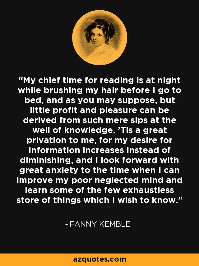 My chief time for reading is at night while brushing my hair before I go to bed, and as you may suppose, but little profit and pleasure can be derived from such mere sips at the well of knowledge. 'Tis a great privation to me, for my desire for information increases instead of diminishing, and I look forward with great anxiety to the time when I can improve my poor neglected mind and learn some of the few exhaustless store of things which I wish to know. - Fanny Kemble