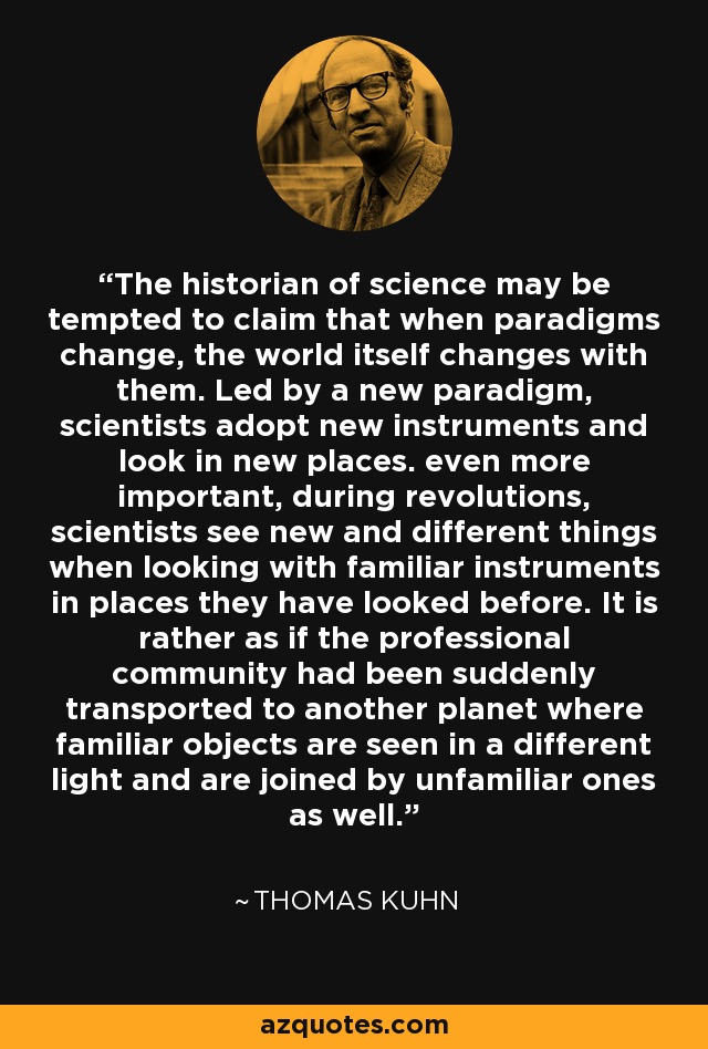 The historian of science may be tempted to claim that when paradigms change, the world itself changes with them. Led by a new paradigm, scientists adopt new instruments and look in new places. even more important, during revolutions, scientists see new and different things when looking with familiar instruments in places they have looked before. It is rather as if the professional community had been suddenly transported to another planet where familiar objects are seen in a different light and are joined by unfamiliar ones as well. - Thomas Kuhn